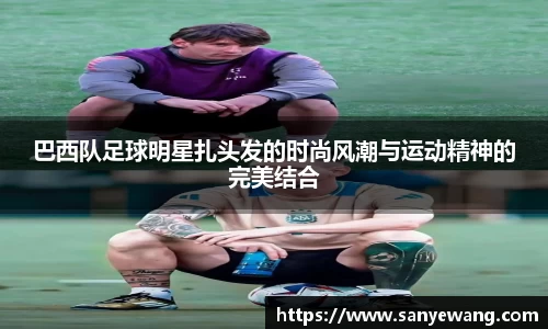巴西队足球明星扎头发的时尚风潮与运动精神的完美结合